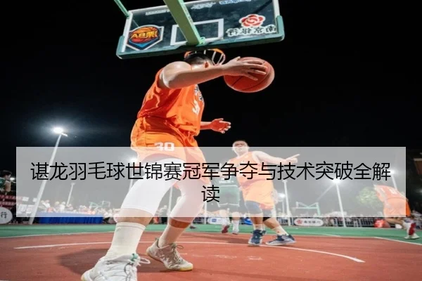 谌龙羽毛球世锦赛冠军争夺与技术突破全解读